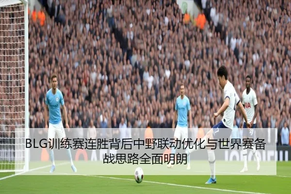 BLG训练赛连胜背后中野联动优化与世界赛备战思路全面明朗