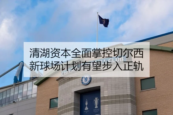 清湖资本全面掌控切尔西 新球场计划有望步入正轨