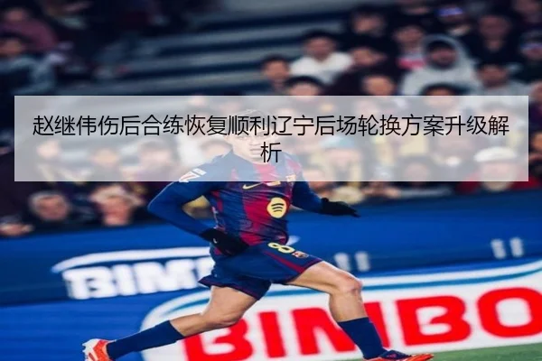 赵继伟伤后合练恢复顺利辽宁后场轮换方案升级解析